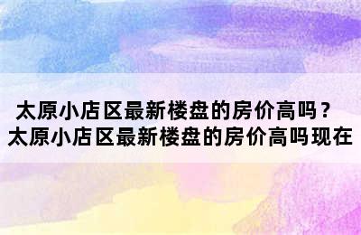 太原小店区最新楼盘的房价高吗？ 太原小店区最新楼盘的房价高吗现在